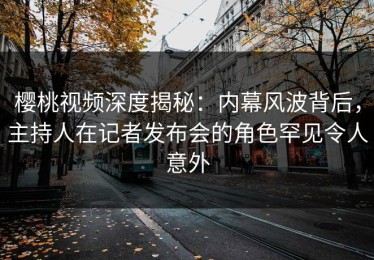 樱桃视频深度揭秘：内幕风波背后，主持人在记者发布会的角色罕见令人意外