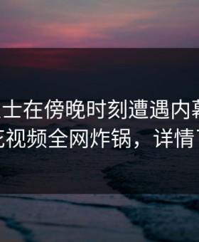 业内人士在傍晚时刻遭遇内幕动情，樱花视频全网炸锅，详情了解