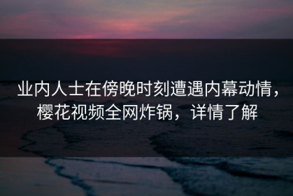 业内人士在傍晚时刻遭遇内幕动情，樱花视频全网炸锅，详情了解