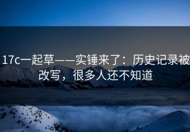 17c一起草——实锤来了：历史记录被改写，很多人还不知道
