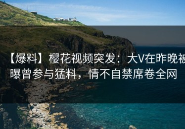 【爆料】樱花视频突发：大V在昨晚被曝曾参与猛料，情不自禁席卷全网