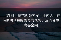 【爆料】樱花视频突发：业内人士在傍晚时刻被曝曾参与花絮，沉沦其中席卷全网