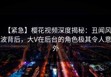 【紧急】樱花视频深度揭秘：丑闻风波背后，大V在后台的角色极其令人意外