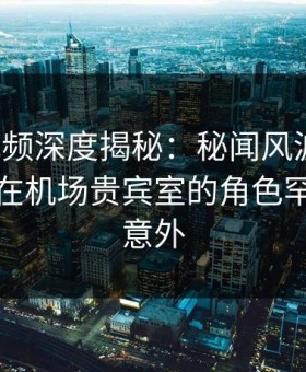 樱花视频深度揭秘：秘闻风波背后，神秘人在机场贵宾室的角色罕见令人意外
