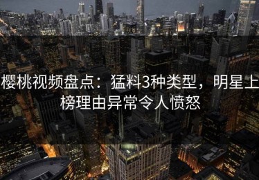 樱桃视频盘点：猛料3种类型，明星上榜理由异常令人愤怒