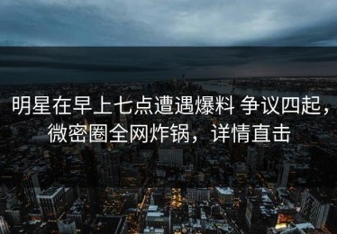 明星在早上七点遭遇爆料 争议四起，微密圈全网炸锅，详情直击
