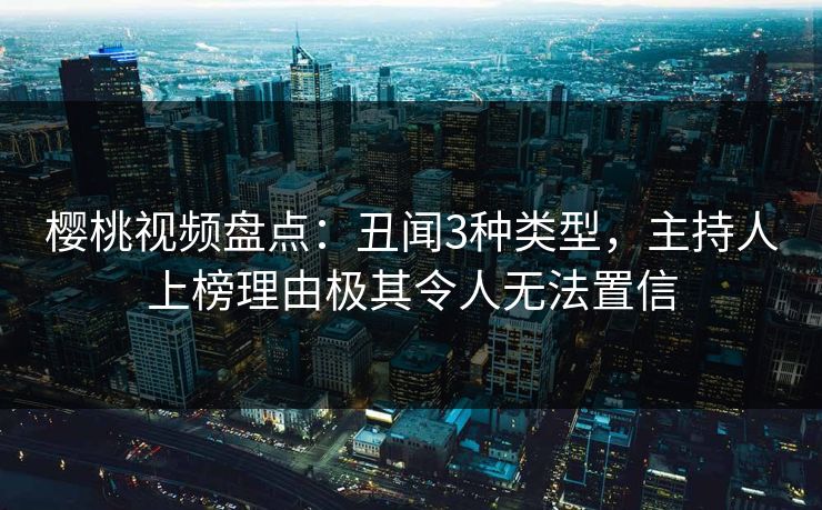 樱桃视频盘点：丑闻3种类型，主持人上榜理由极其令人无法置信