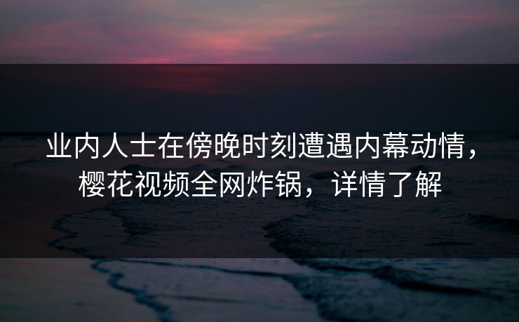 业内人士在傍晚时刻遭遇内幕动情，樱花视频全网炸锅，详情了解