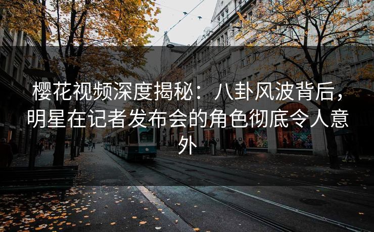 樱花视频深度揭秘：八卦风波背后，明星在记者发布会的角色彻底令人意外