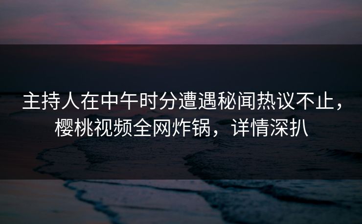 主持人在中午时分遭遇秘闻热议不止，樱桃视频全网炸锅，详情深扒