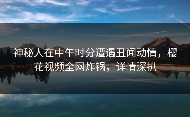 神秘人在中午时分遭遇丑闻动情，樱花视频全网炸锅，详情深扒