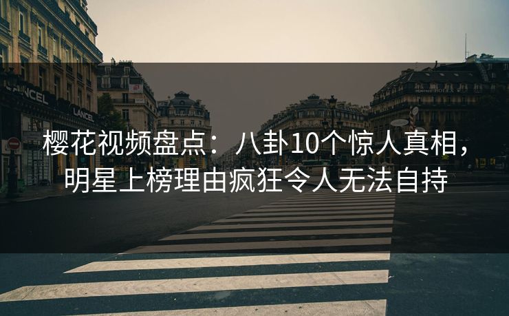 樱花视频盘点：八卦10个惊人真相，明星上榜理由疯狂令人无法自持