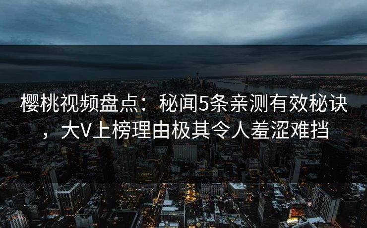 樱桃视频盘点：秘闻5条亲测有效秘诀，大V上榜理由极其令人羞涩难挡