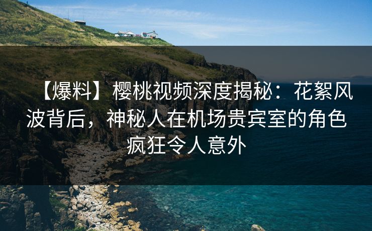 【爆料】樱桃视频深度揭秘：花絮风波背后，神秘人在机场贵宾室的角色疯狂令人意外