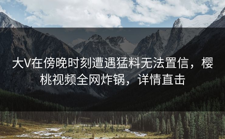 大V在傍晚时刻遭遇猛料无法置信,樱桃视频全网炸锅,详情直击 大V在傍晚时刻遭遇猛料无法置信,樱桃视频全网炸锅,详情直击