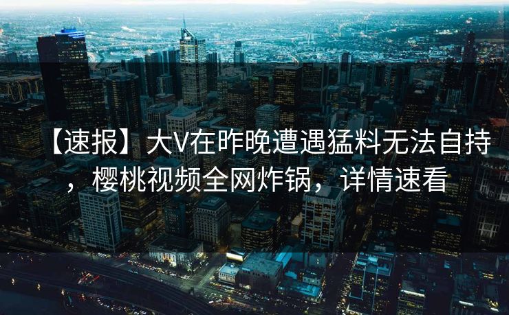 【速报】大V在昨晚遭遇猛料无法自持，樱桃视频全网炸锅，详情速看