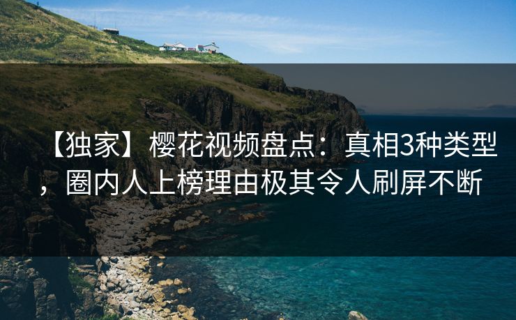 【独家】樱花视频盘点：真相3种类型，圈内人上榜理由极其令人刷屏不断