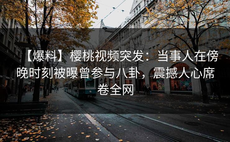 【爆料】樱桃视频突发:当事人在傍晚时刻被曝曾参与八卦,震撼人心席卷全网 【爆料】樱桃视频突发:当事人在傍晚时刻被曝曾参与八卦,震撼人心席卷全网