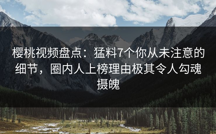 樱桃视频盘点：猛料7个你从未注意的细节，圈内人上榜理由极其令人勾魂摄魄