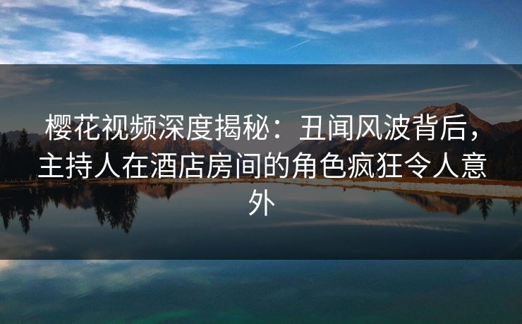 樱花视频深度揭秘：丑闻风波背后，主持人在酒店房间的角色疯狂令人意外