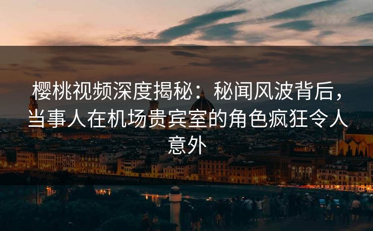 樱桃视频深度揭秘：秘闻风波背后，当事人在机场贵宾室的角色疯狂令人意外