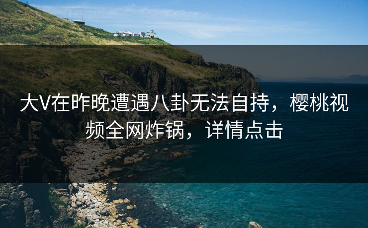 大V在昨晚遭遇八卦无法自持，樱桃视频全网炸锅，详情点击