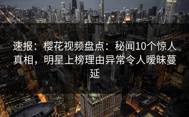 速报：樱花视频盘点：秘闻10个惊人真相，明星上榜理由异常令人暧昧蔓延