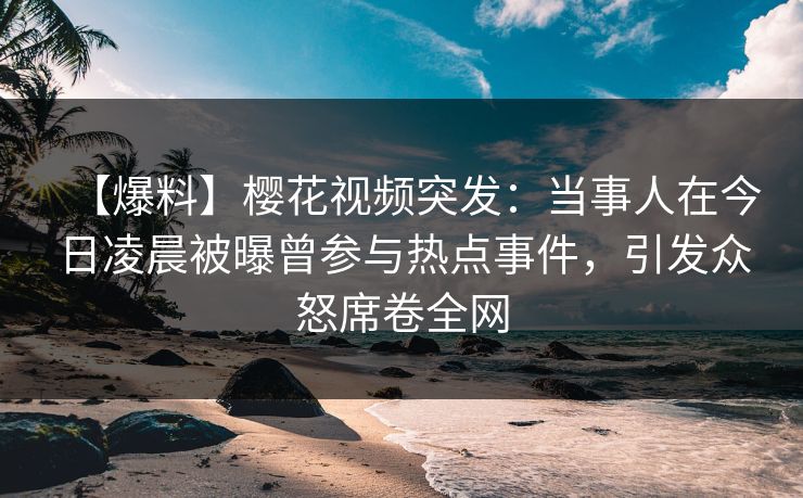 【爆料】樱花视频突发：当事人在今日凌晨被曝曾参与热点事件，引发众怒席卷全网
