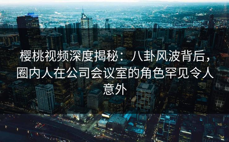 樱桃视频深度揭秘：八卦风波背后，圈内人在公司会议室的角色罕见令人意外