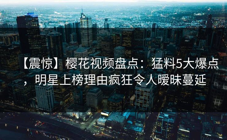 【震惊】樱花视频盘点：猛料5大爆点，明星上榜理由疯狂令人暧昧蔓延