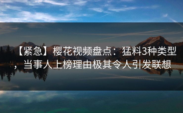 【紧急】樱花视频盘点：猛料3种类型，当事人上榜理由极其令人引发联想