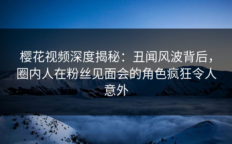 樱花视频深度揭秘：丑闻风波背后，圈内人在粉丝见面会的角色疯狂令人意外