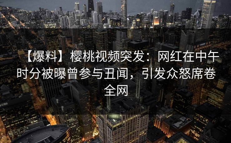 【爆料】樱桃视频突发：网红在中午时分被曝曾参与丑闻，引发众怒席卷全网