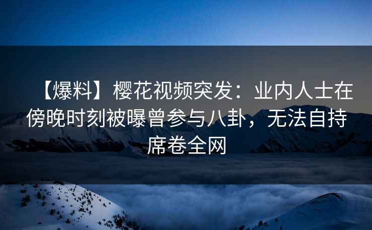【爆料】樱花视频突发：业内人士在傍晚时刻被曝曾参与八卦，无法自持席卷全网