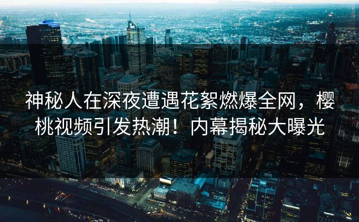 神秘人在深夜遭遇花絮燃爆全网,樱桃视频引发热潮!内幕揭秘大曝光 神秘人在深夜遭遇花絮燃爆全网,樱桃视频引发热潮!内幕揭秘大曝光