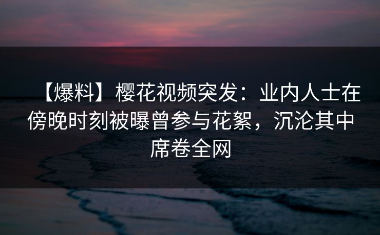 【爆料】樱花视频突发:业内人士在傍晚时刻被曝曾参与花絮,沉沦其中席卷全网 【爆料】樱花视频突发:业内人士在傍晚时刻被曝曾参与花絮,沉沦其中席卷全网