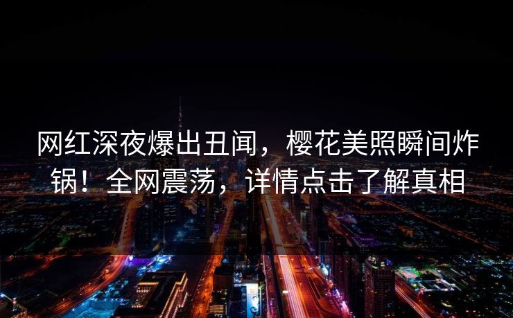 网红深夜爆出丑闻，樱花美照瞬间炸锅！全网震荡，详情点击了解真相