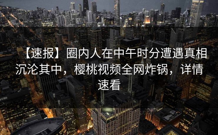 【速报】圈内人在中午时分遭遇真相沉沦其中，樱桃视频全网炸锅，详情速看