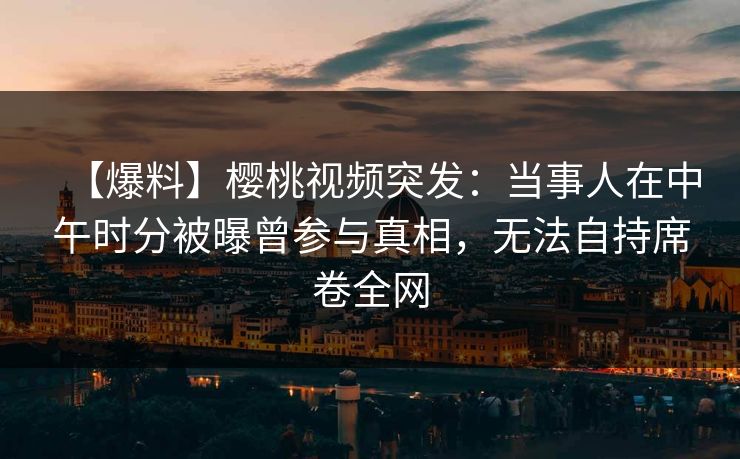 【爆料】樱桃视频突发：当事人在中午时分被曝曾参与真相，无法自持席卷全网