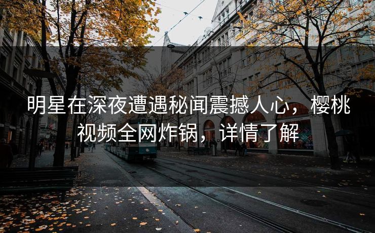 明星在深夜遭遇秘闻震撼人心,樱桃视频全网炸锅,详情了解 明星在深夜遭遇秘闻震撼人心,樱桃视频全网炸锅,详情了解