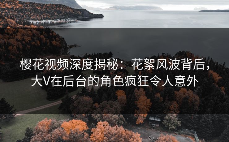 樱花视频深度揭秘：花絮风波背后，大V在后台的角色疯狂令人意外