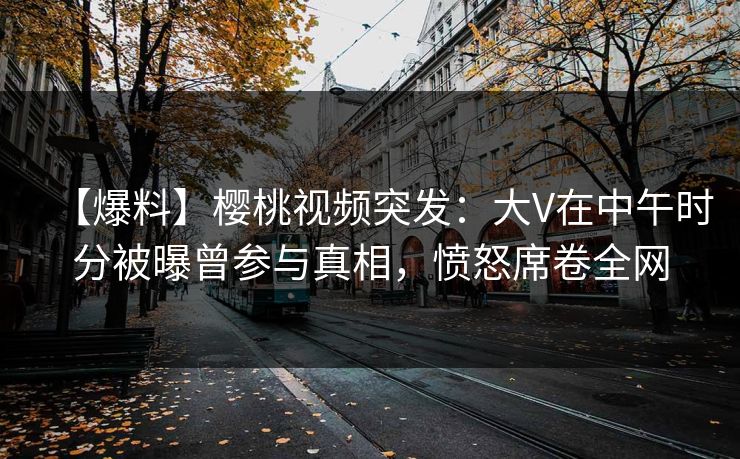 【爆料】樱桃视频突发：大V在中午时分被曝曾参与真相，愤怒席卷全网