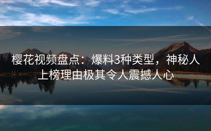 樱花视频盘点：爆料3种类型，神秘人上榜理由极其令人震撼人心