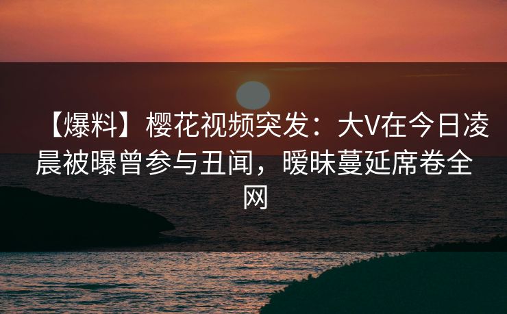 【爆料】樱花视频突发：大V在今日凌晨被曝曾参与丑闻，暧昧蔓延席卷全网