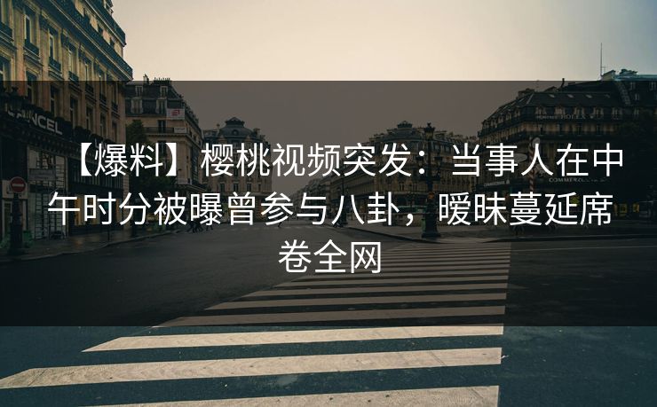 【爆料】樱桃视频突发：当事人在中午时分被曝曾参与八卦，暧昧蔓延席卷全网