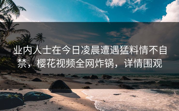 业内人士在今日凌晨遭遇猛料情不自禁，樱花视频全网炸锅，详情围观