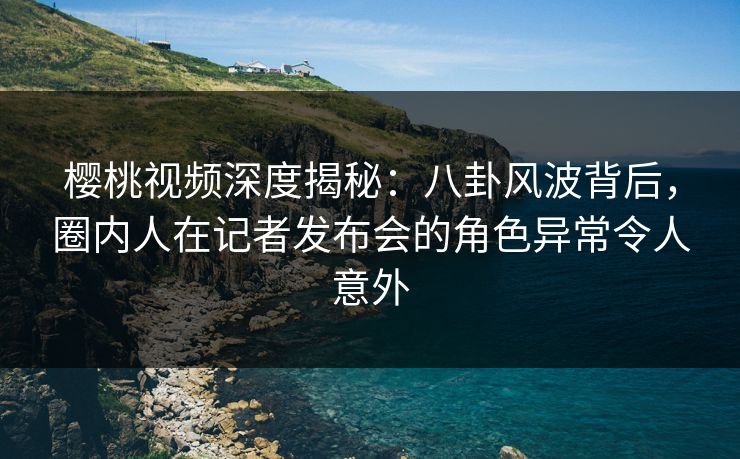 樱桃视频深度揭秘：八卦风波背后，圈内人在记者发布会的角色异常令人意外