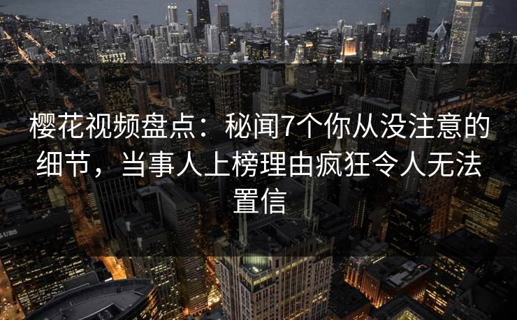 樱花视频盘点：秘闻7个你从没注意的细节，当事人上榜理由疯狂令人无法置信