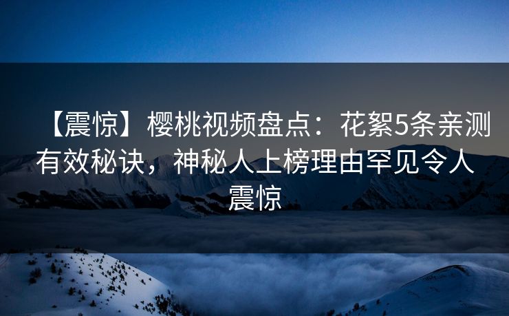 【震惊】樱桃视频盘点：花絮5条亲测有效秘诀，神秘人上榜理由罕见令人震惊