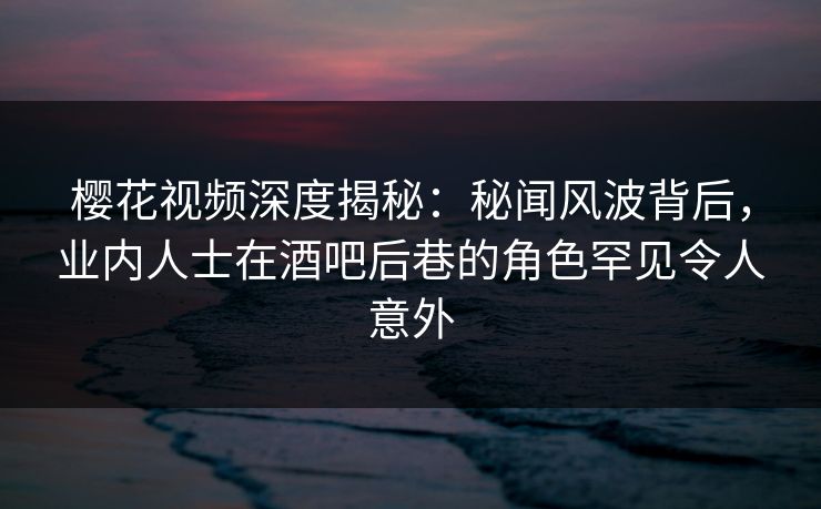 樱花视频深度揭秘：秘闻风波背后，业内人士在酒吧后巷的角色罕见令人意外